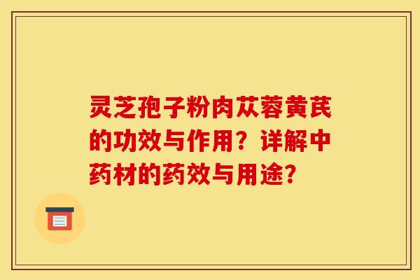 灵芝孢子粉肉苁蓉黄芪的功效与作用？详解中药材的药效与用途？