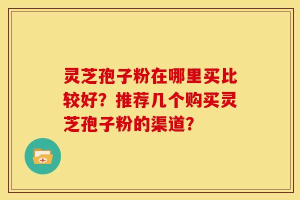 灵芝孢子粉在哪里买比较好?推荐几个购买灵芝孢子粉的渠道?
