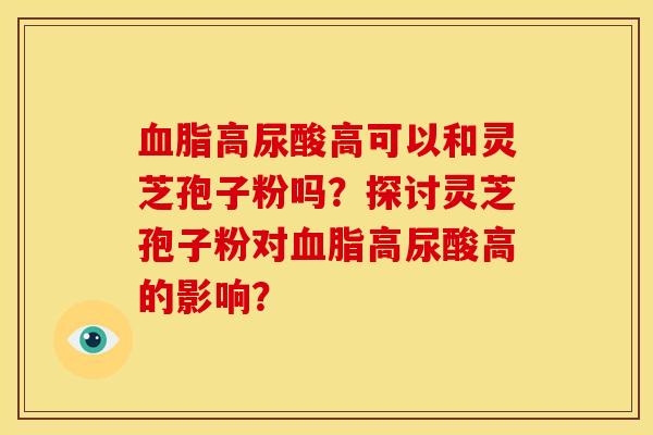 血脂高尿酸高可以和灵芝孢子粉吗?探讨灵芝孢子粉对血脂高尿酸高的影响?
