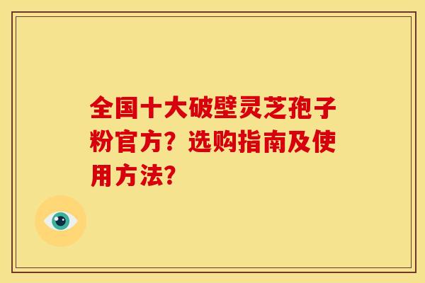 全国十大破壁灵芝孢子粉官方?选购指南及使用方法?