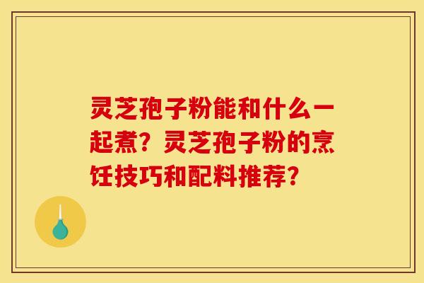 灵芝孢子粉能和什么一起煮?灵芝孢子粉的烹饪技巧和配料推荐?