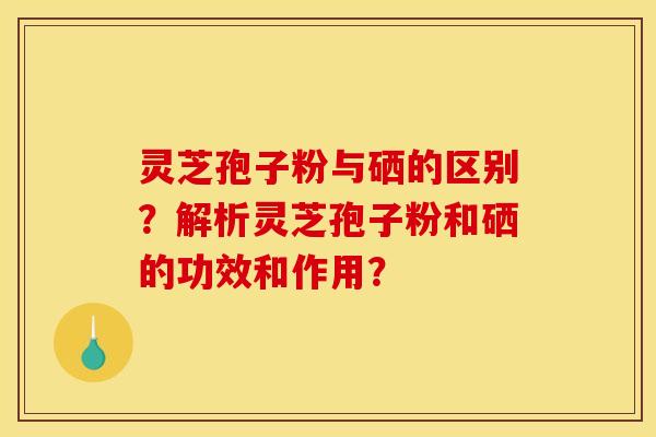 灵芝孢子粉与硒的区别?解析灵芝孢子粉和硒的功效和作用?