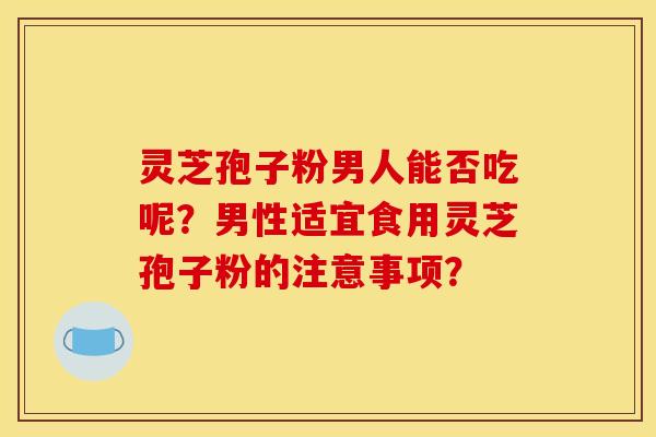 灵芝孢子粉男人能否吃呢?男性适宜食用灵芝孢子粉的注意事项?
