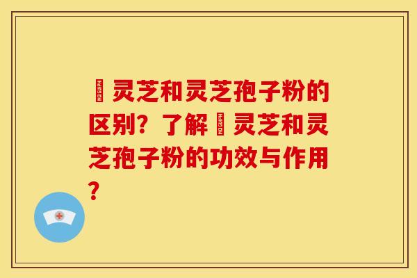 艼灵芝和灵芝孢子粉的区别？了解艼灵芝和灵芝孢子粉的功效与作用？