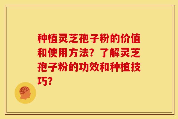 种植灵芝孢子粉的价值和使用方法？了解灵芝孢子粉的功效和种植技巧？