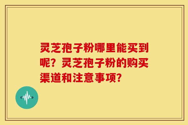 灵芝孢子粉哪里能买到呢?灵芝孢子粉的购买渠道和注意事项?
