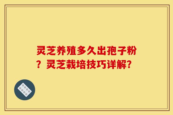 灵芝养殖多久出孢子粉?灵芝栽培技巧详解?