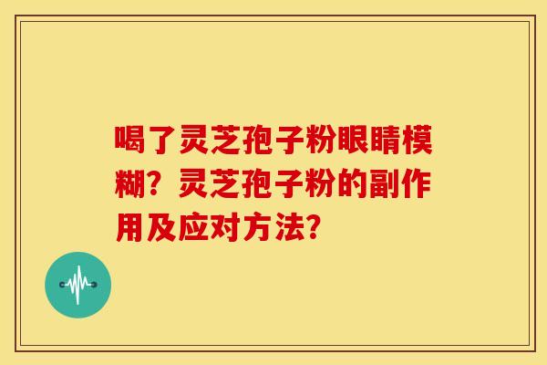 喝了灵芝孢子粉眼睛模糊？灵芝孢子粉的副作用及应对方法？