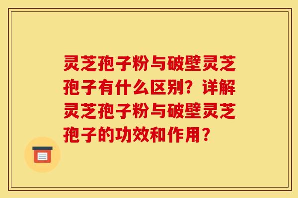 灵芝孢子粉与破壁灵芝孢子有什么区别?详解灵芝孢子粉与破壁灵芝孢子的功效和作用?