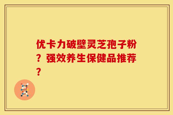 优卡力破壁灵芝孢子粉?强效养生保健品推荐?