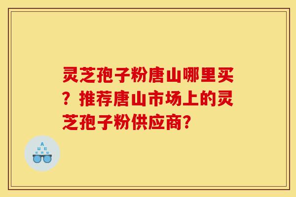 灵芝孢子粉唐山哪里买？推荐唐山市场上的灵芝孢子粉供应商？