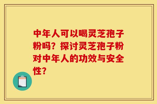 中年人可以喝灵芝孢子粉吗?探讨灵芝孢子粉对中年人的功效与安全性?