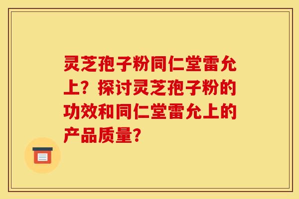 灵芝孢子粉同仁堂雷允上?探讨灵芝孢子粉的功效和同仁堂雷允上的产品质量?