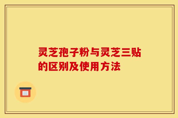 灵芝孢子粉与灵芝三贴的区别及使用方法