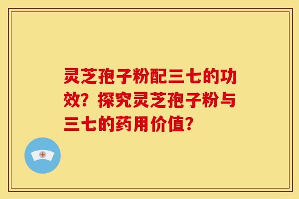 灵芝孢子粉配三七的功效?探究灵芝孢子粉与三七的药用价值?