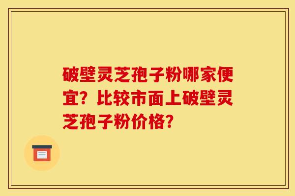 破壁灵芝孢子粉哪家便宜？比较市面上破壁灵芝孢子粉价格？