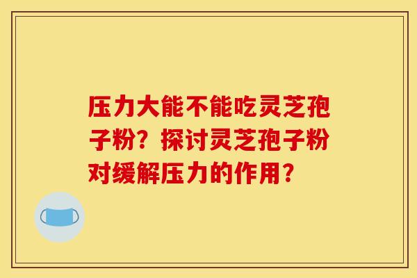 压力大能不能吃灵芝孢子粉?探讨灵芝孢子粉对缓解压力的作用?