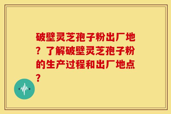 破壁灵芝孢子粉出厂地?了解破壁灵芝孢子粉的生产过程和出厂地点?