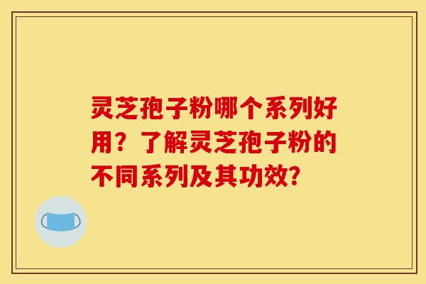 灵芝孢子粉哪个系列好用？了解灵芝孢子粉的不同系列及其功效？