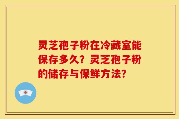 灵芝孢子粉在冷藏室能保存多久?灵芝孢子粉的储存与保鲜方法?