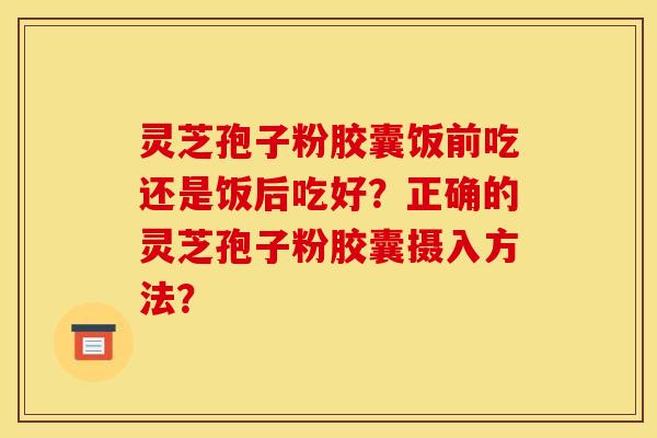 灵芝孢子粉胶囊饭前吃还是饭后吃好?正确的灵芝孢子粉胶囊摄入方法?