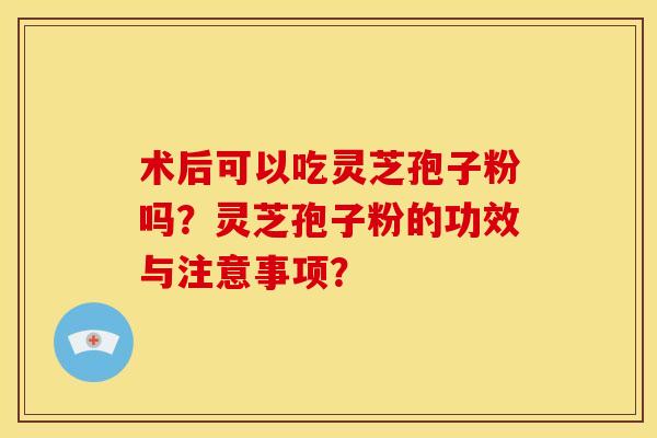 术后可以吃灵芝孢子粉吗？灵芝孢子粉的功效与注意事项？