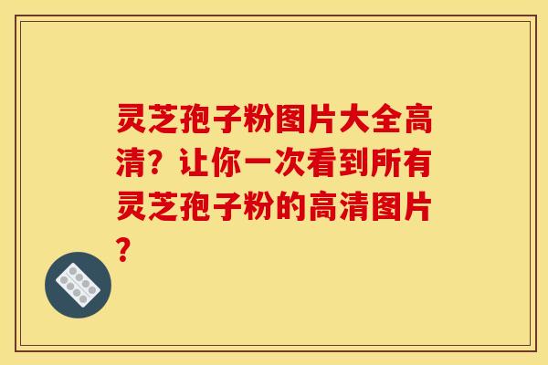 灵芝孢子粉图片大全高清?让你一次看到所有灵芝孢子粉的高清图片?