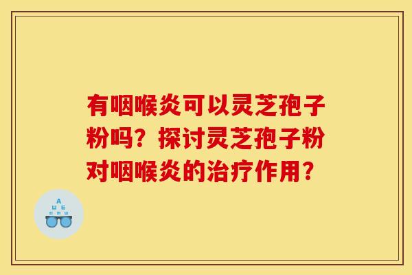 有咽喉炎可以灵芝孢子粉吗?探讨灵芝孢子粉对咽喉炎的治疗作用?