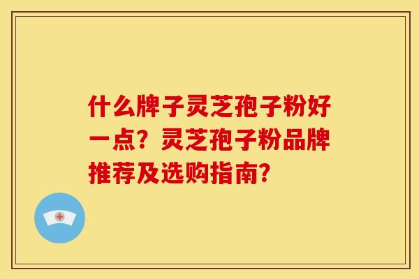 什么牌子灵芝孢子粉好一点?灵芝孢子粉品牌推荐及选购指南?