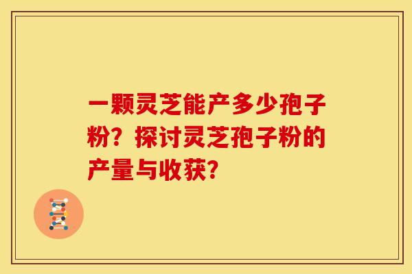 一颗灵芝能产多少孢子粉？探讨灵芝孢子粉的产量与收获？