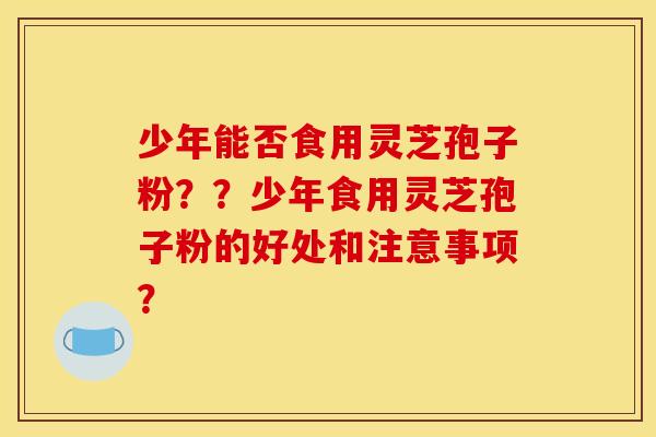 少年能否食用灵芝孢子粉？？少年食用灵芝孢子粉的好处和注意事项？
