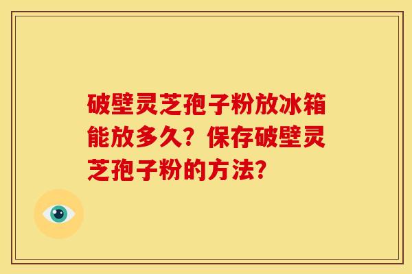 破壁灵芝孢子粉放冰箱能放多久?保存破壁灵芝孢子粉的方法?