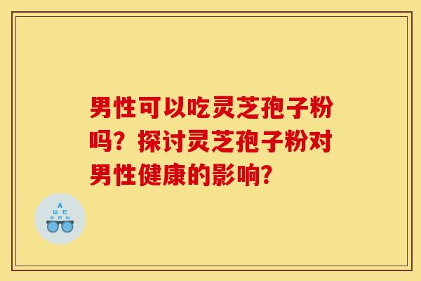 男性可以吃灵芝孢子粉吗？探讨灵芝孢子粉对男性健康的影响？
