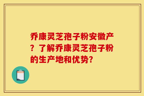 乔康灵芝孢子粉安徽产?了解乔康灵芝孢子粉的生产地和优势?