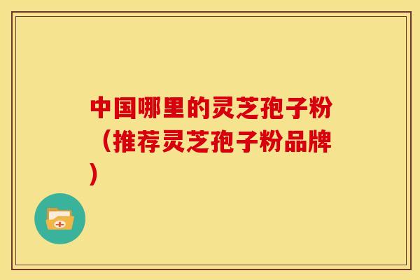 中国哪里的灵芝孢子粉（推荐灵芝孢子粉品牌）
