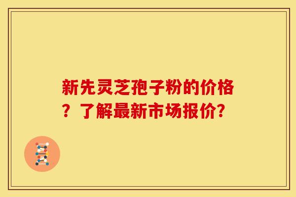 新先灵芝孢子粉的价格？了解最新市场报价？