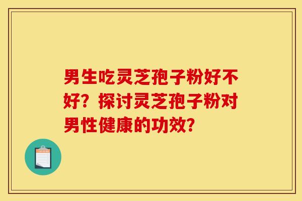 男生吃灵芝孢子粉好不好?探讨灵芝孢子粉对男性健康的功效?
