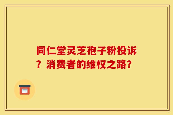 同仁堂灵芝孢子粉投诉?消费者的维权之路?