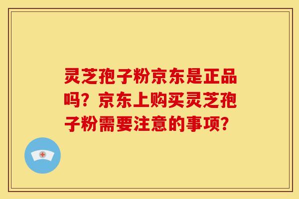 灵芝孢子粉京东是正品吗?京东上购买灵芝孢子粉需要注意的事项?