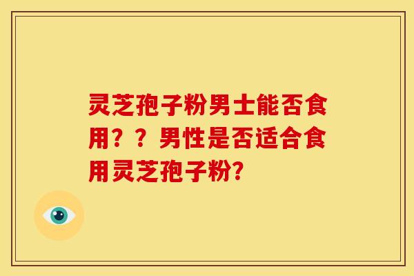 灵芝孢子粉男士能否食用??男性是否适合食用灵芝孢子粉?
