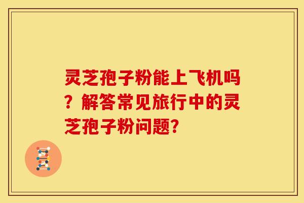 灵芝孢子粉能上飞机吗?解答常见旅行中的灵芝孢子粉问题?
