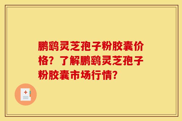 鹏鹞灵芝孢子粉胶囊价格?了解鹏鹞灵芝孢子粉胶囊市场行情?