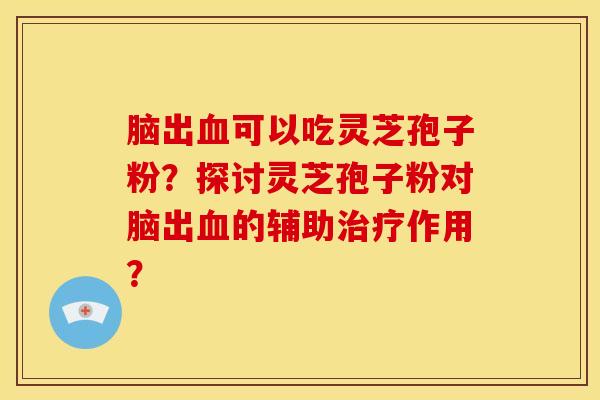 脑出血可以吃灵芝孢子粉?探讨灵芝孢子粉对脑出血的辅助治疗作用?