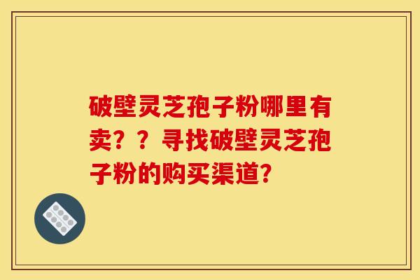 破壁灵芝孢子粉哪里有卖？？寻找破壁灵芝孢子粉的购买渠道？