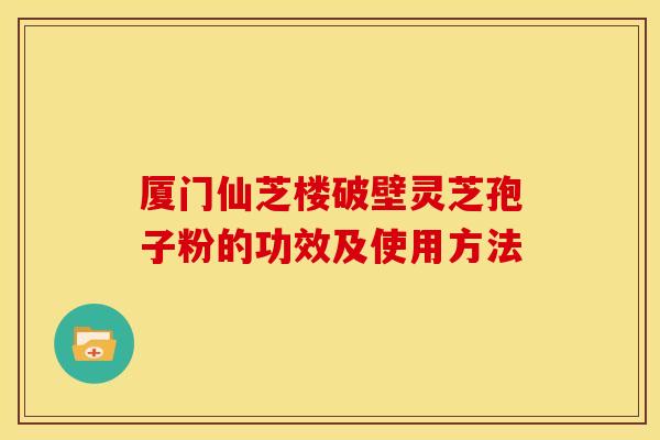 厦门仙芝楼破壁灵芝孢子粉的功效及使用方法