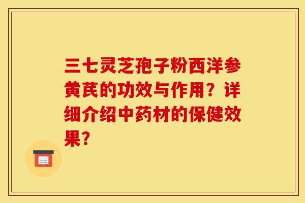 三七灵芝孢子粉西洋参黄芪的功效与作用？详细介绍中药材的保健效果？
