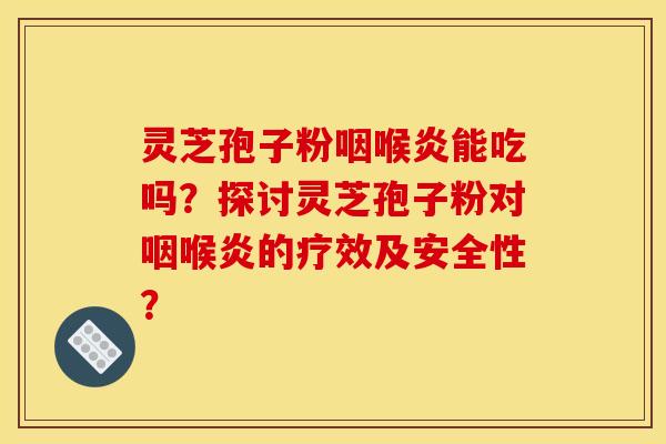 灵芝孢子粉咽喉炎能吃吗?探讨灵芝孢子粉对咽喉炎的疗效及安全性?