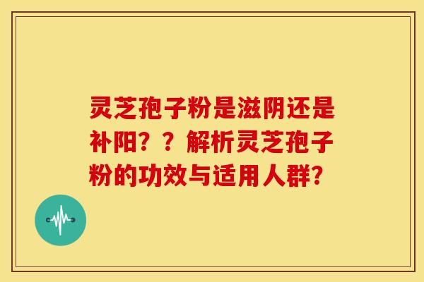 灵芝孢子粉是滋阴还是补阳??解析灵芝孢子粉的功效与适用人群?