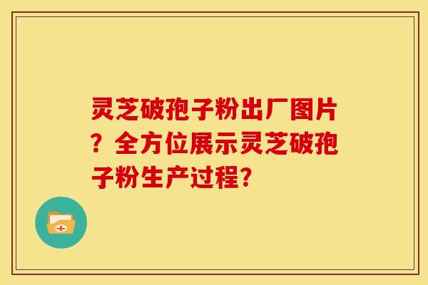 灵芝破孢子粉出厂图片？全方位展示灵芝破孢子粉生产过程？