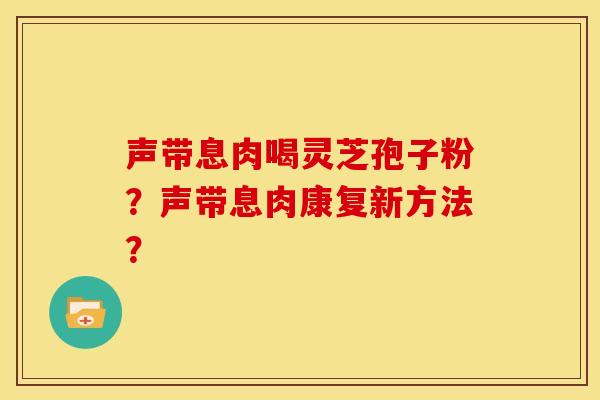 声带息肉喝灵芝孢子粉？声带息肉康复新方法？